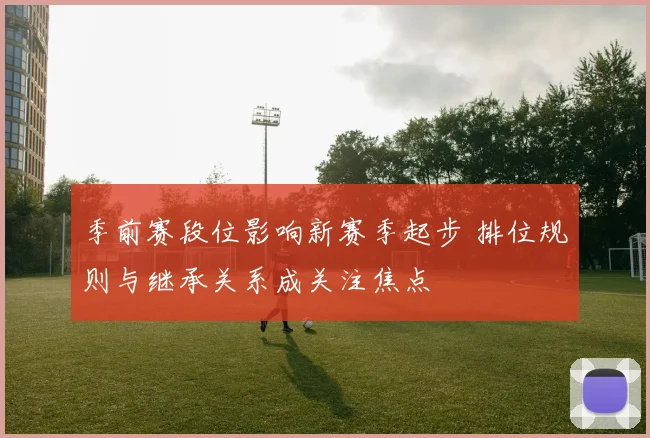 季前赛段位影响新赛季起步 排位规则与继承关系成关注焦点