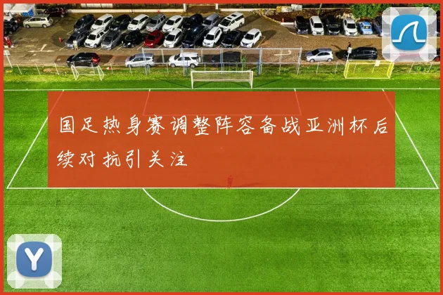 国足热身赛调整阵容备战亚洲杯后续对抗引关注