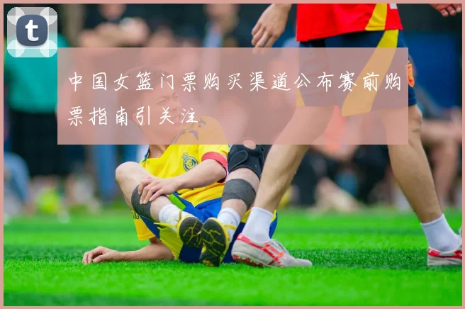 中国女篮门票购买渠道公布赛前购票指南引关注