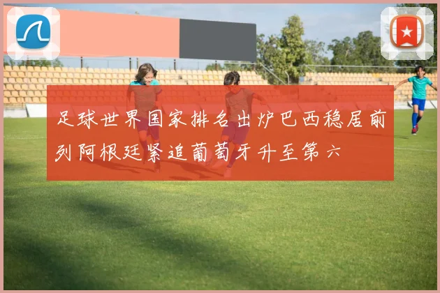 足球世界国家排名出炉巴西稳居前列阿根廷紧追葡萄牙升至第六