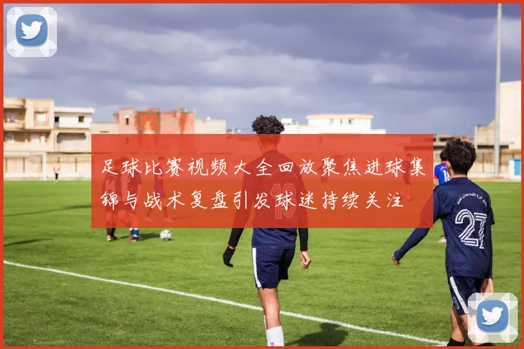 足球比赛视频大全回放聚焦进球集锦与战术复盘引发球迷持续关注