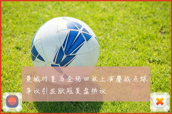 曼城对皇马全场回放上演鏖战点球争议引发欧冠复盘热议
