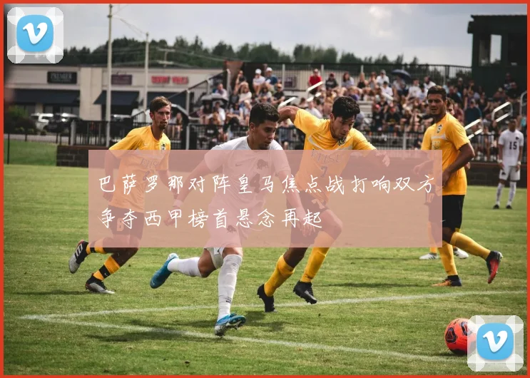 巴萨罗那对阵皇马焦点战打响双方争夺西甲榜首悬念再起