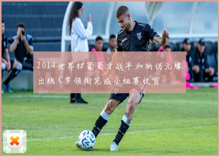2014世界杯葡萄牙战平加纳仍无缘出线 C罗领衔完成小组赛收官