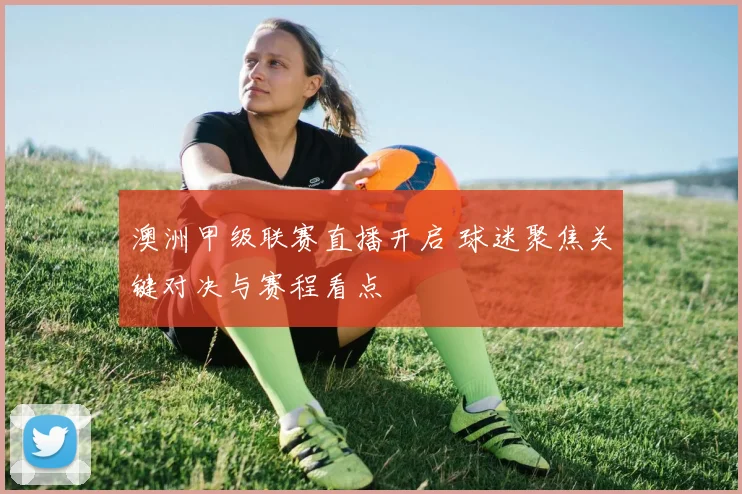 澳洲甲级联赛直播开启 球迷聚焦关键对决与赛程看点