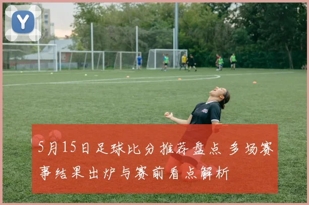 5月15日足球比分推荐盘点 多场赛事结果出炉与赛前看点解析