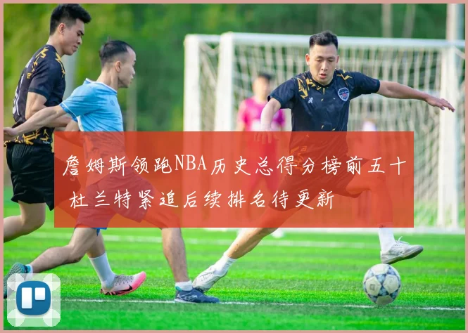 詹姆斯领跑NBA历史总得分榜前五十 杜兰特紧追后续排名待更新