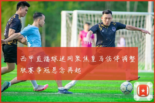 西甲直播球迷网聚焦皇马伤停调整联赛争冠悬念再起