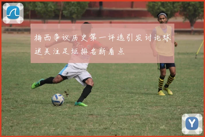 梅西争议历史第一评选引发讨论球迷关注足坛排名新看点