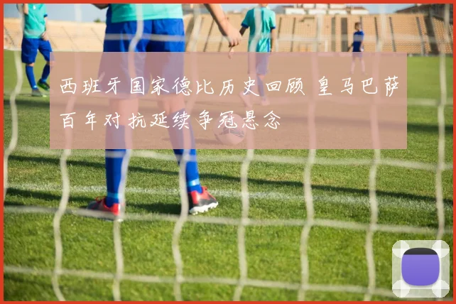 西班牙国家德比历史回顾 皇马巴萨百年对抗延续争冠悬念