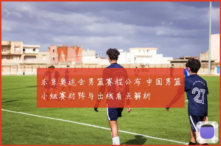 东京奥运会男篮赛程公布 中国男篮小组赛对阵与出线看点解析