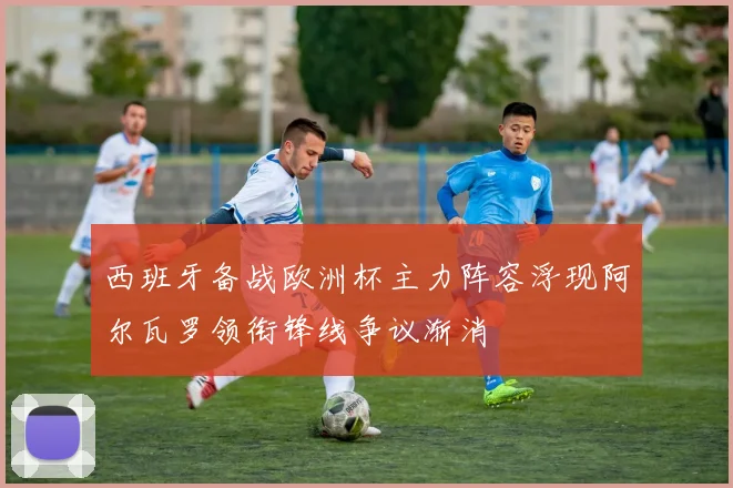 西班牙备战欧洲杯主力阵容浮现阿尔瓦罗领衔锋线争议渐消