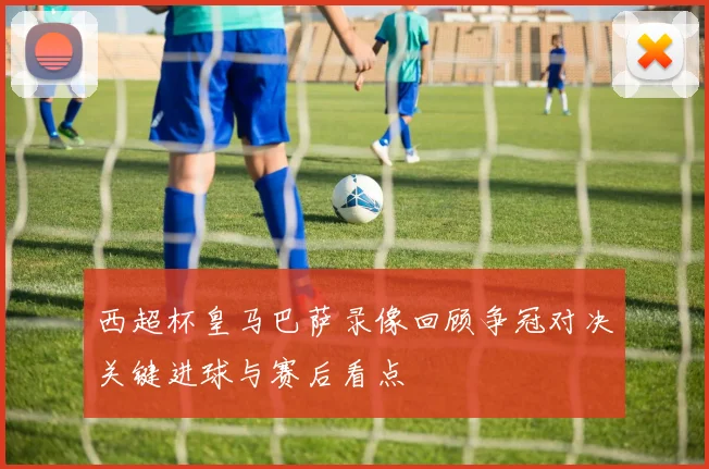 西超杯皇马巴萨录像回顾争冠对决关键进球与赛后看点