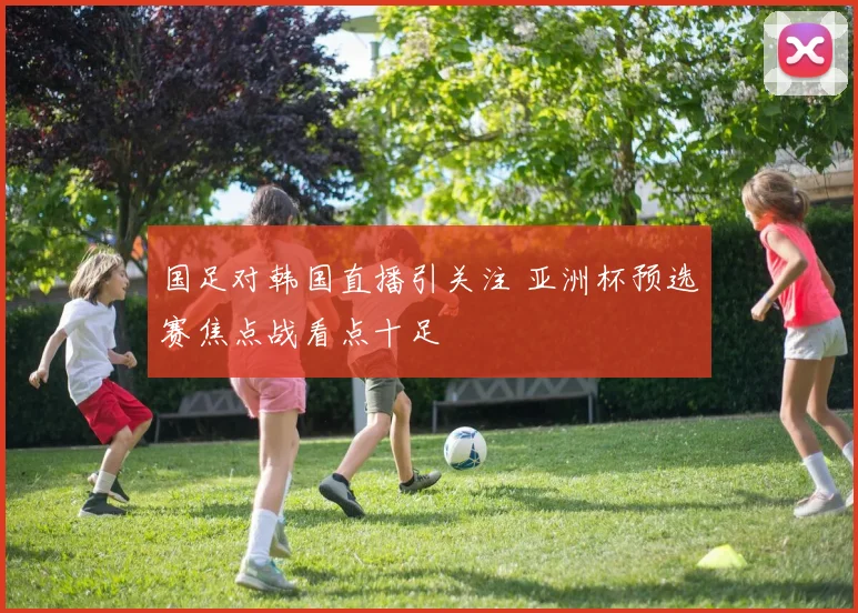 国足对韩国直播引关注 亚洲杯预选赛焦点战看点十足