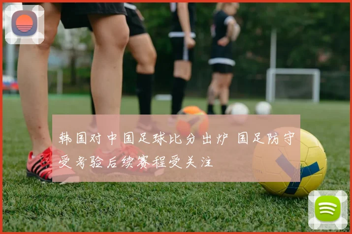 韩国对中国足球比分出炉 国足防守受考验后续赛程受关注