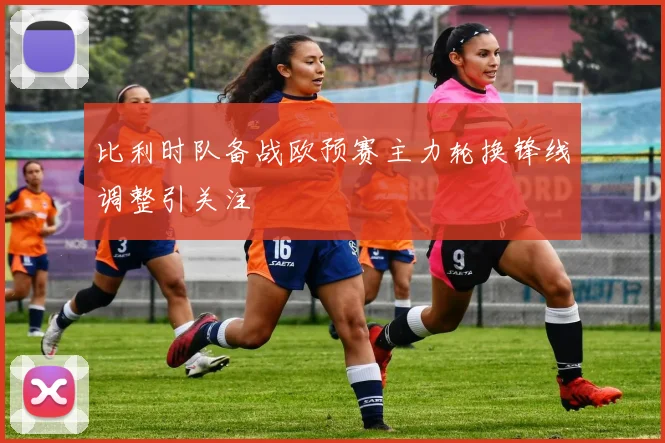 比利时队备战欧预赛主力轮换锋线调整引关注