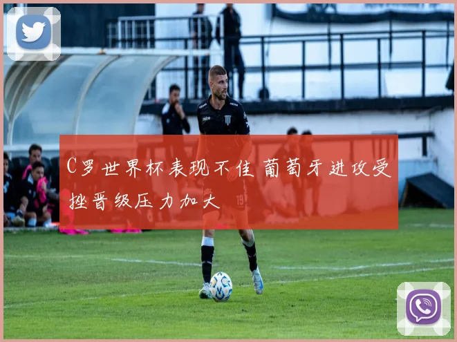 C罗世界杯表现不佳 葡萄牙进攻受挫晋级压力加大