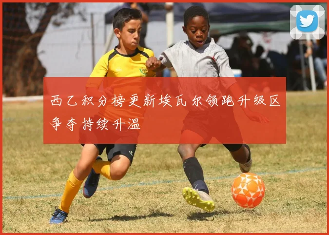 西乙积分榜更新埃瓦尔领跑升级区争夺持续升温