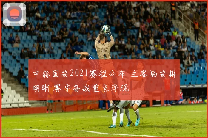 中赫国安2021赛程公布 主客场安排明晰 赛季备战重点浮现