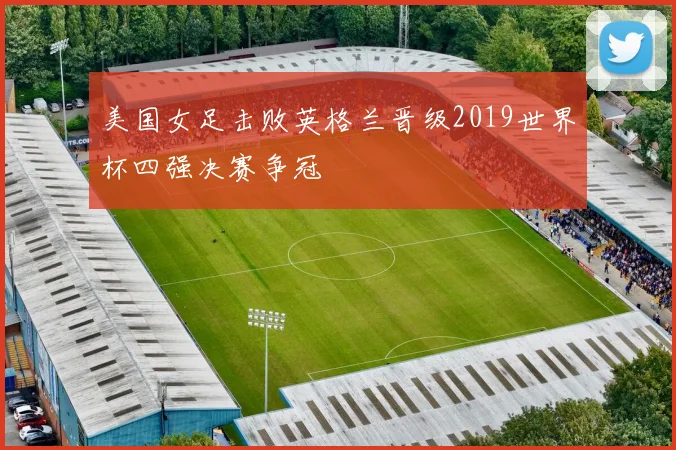 美国女足击败英格兰晋级2019世界杯四强决赛争冠