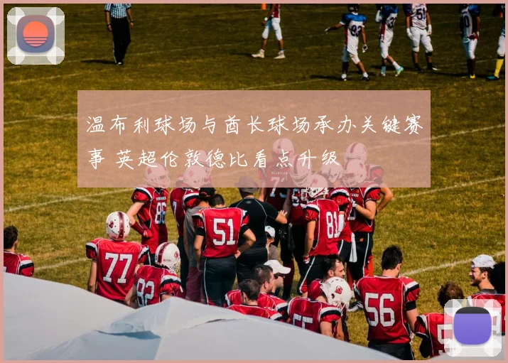温布利球场与酋长球场承办关键赛事 英超伦敦德比看点升级