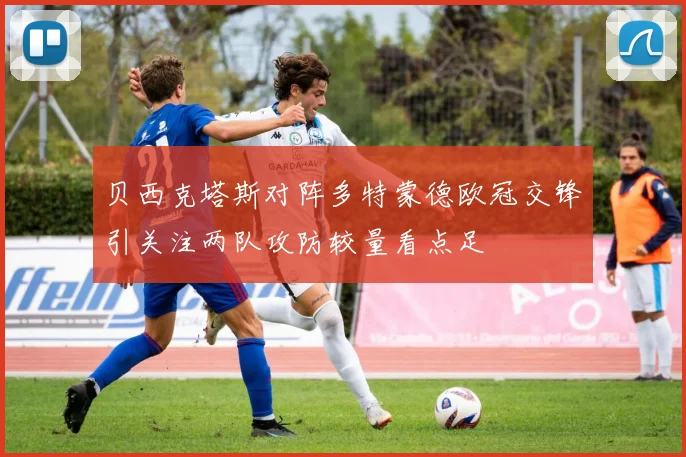 贝西克塔斯对阵多特蒙德欧冠交锋引关注两队攻防较量看点足