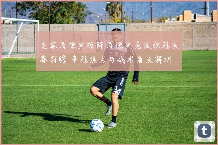 皇家马德里对阵马德里竞技欧冠决赛前瞻 争冠焦点与战术看点解析