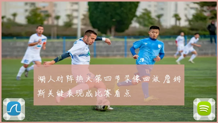 湖人对阵热火第四节录像回放 詹姆斯关键表现成比赛看点
