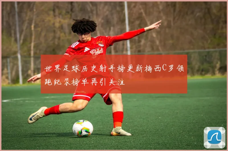 世界足球历史射手榜更新梅西C罗领跑纪录榜单再引关注
