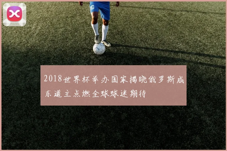 2018世界杯举办国家揭晓俄罗斯成东道主点燃全球球迷期待