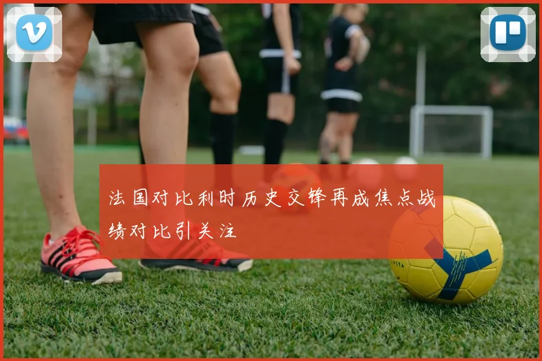 法国对比利时历史交锋再成焦点战绩对比引关注