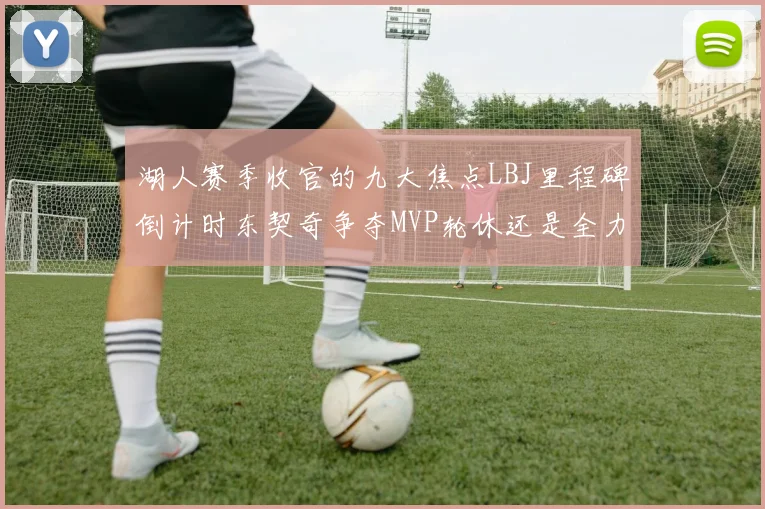 湖人赛季收官的九大焦点LBJ里程碑倒计时东契奇争夺MVP轮休还是全力以赴