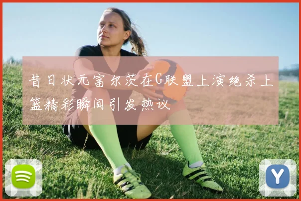 昔日状元富尔茨在G联盟上演绝杀上篮精彩瞬间引发热议