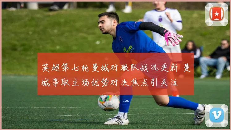 英超第七轮曼城对狼队战况更新 曼城争取主场优势对决焦点引关注