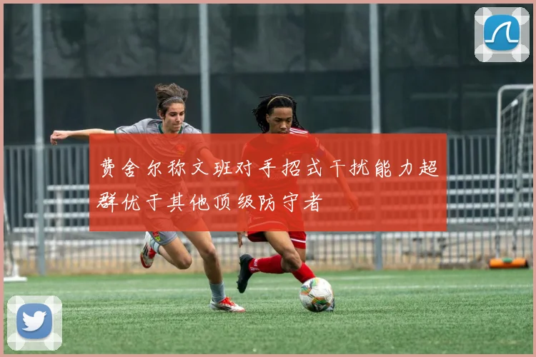 费舍尔称文班对手招式干扰能力超群优于其他顶级防守者