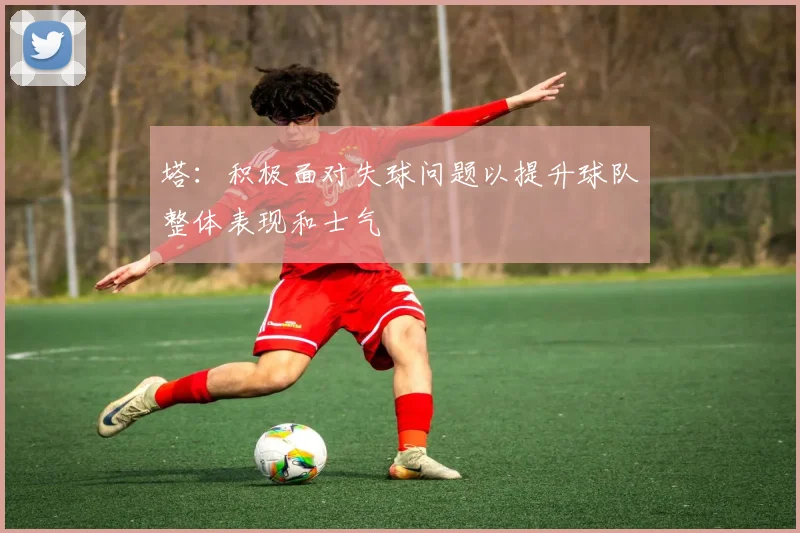 塔：积极面对失球问题以提升球队整体表现和士气