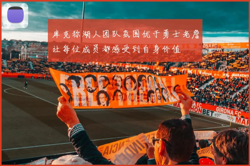库克称湖人团队氛围优于勇士老詹让每位成员都感受到自身价值