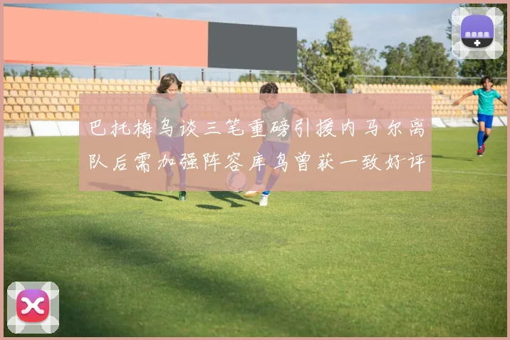 巴托梅乌谈三笔重磅引援内马尔离队后需加强阵容库鸟曾获一致好评