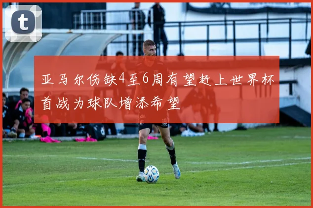 亚马尔伤缺4至6周有望赶上世界杯首战为球队增添希望