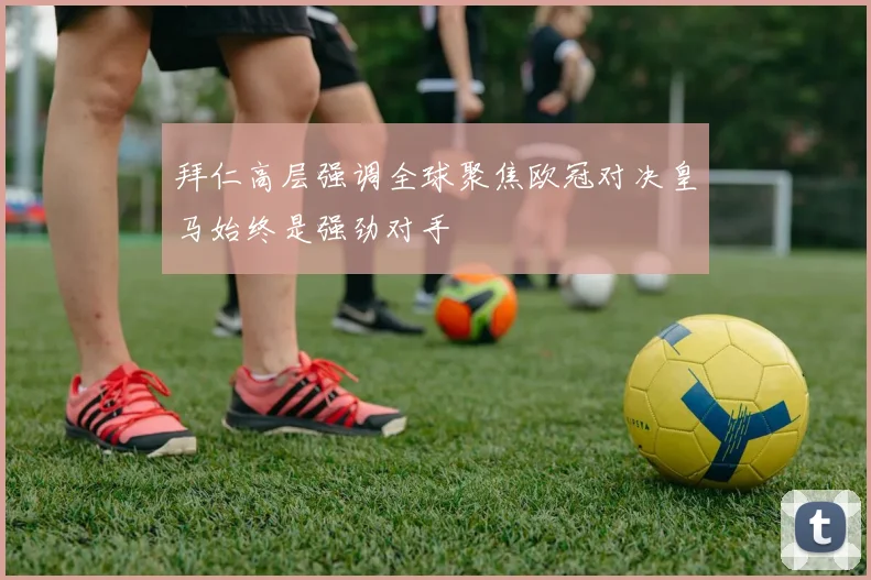 拜仁高层强调全球聚焦欧冠对决皇马始终是强劲对手