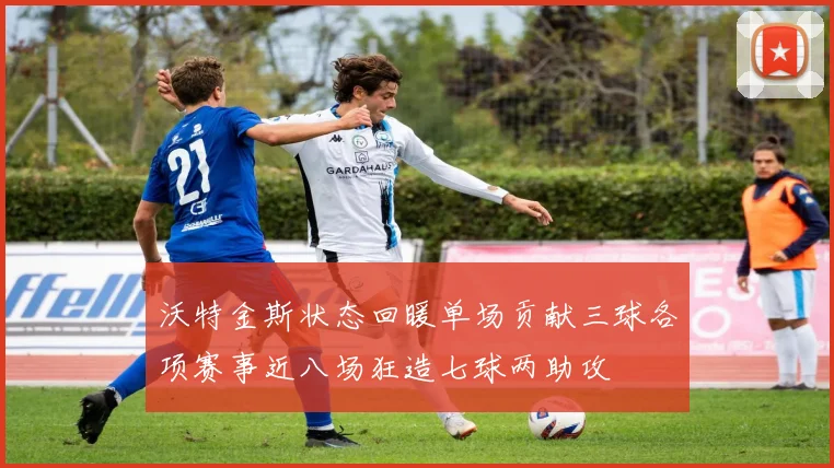 沃特金斯状态回暖单场贡献三球各项赛事近八场狂造七球两助攻