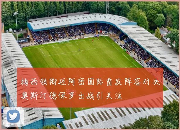 梅西领衔迈阿密国际首发阵容对决奥斯汀德保罗出战引关注