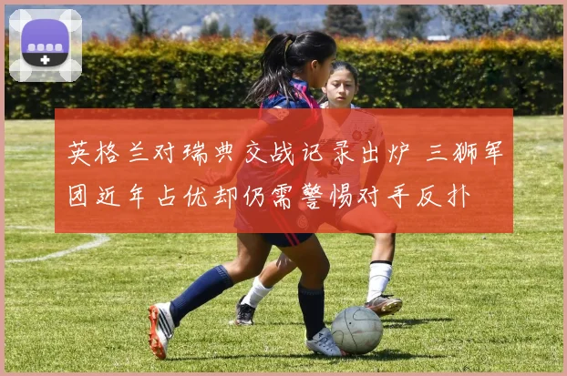 英格兰对瑞典交战记录出炉 三狮军团近年占优却仍需警惕对手反扑