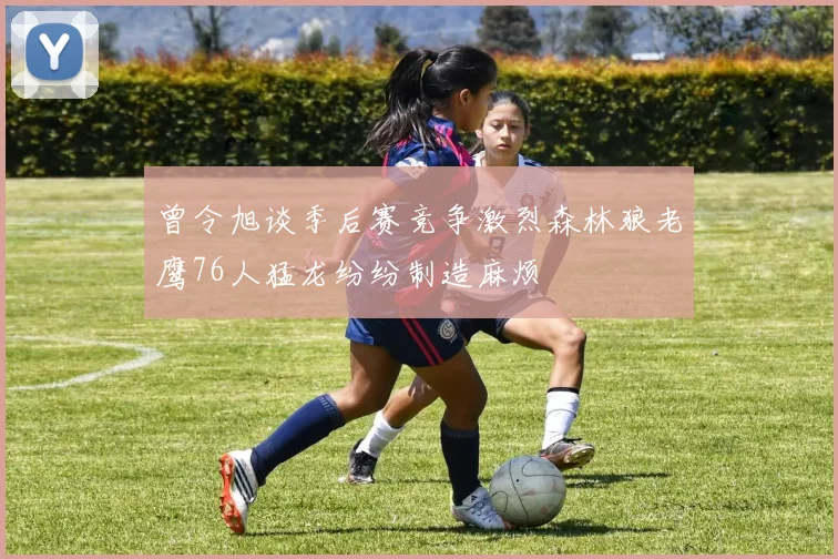 曾令旭谈季后赛竞争激烈森林狼老鹰76人猛龙纷纷制造麻烦