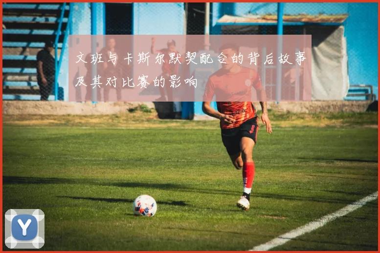 文班与卡斯尔默契配合的背后故事及其对比赛的影响
