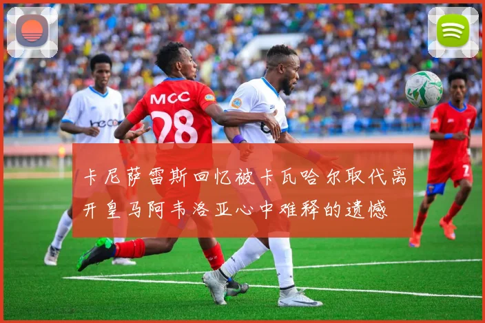 卡尼萨雷斯回忆被卡瓦哈尔取代离开皇马阿韦洛亚心中难释的遗憾