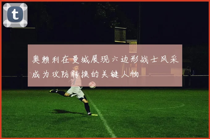 奥赖利在曼城展现六边形战士风采成为攻防转换的关键人物
