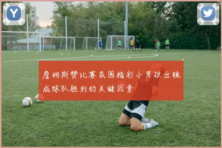 詹姆斯赞比赛氛围精彩小男孩出镜成球队胜利的关键因素