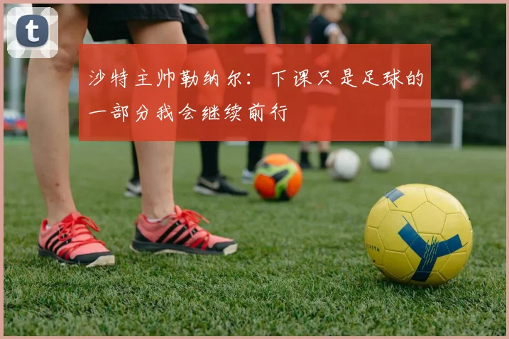 沙特主帅勒纳尔：下课只是足球的一部分我会继续前行
