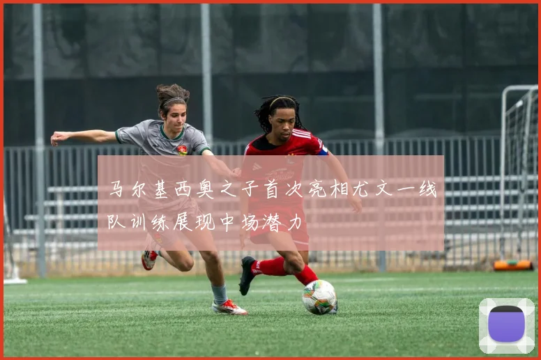 马尔基西奥之子首次亮相尤文一线队训练展现中场潜力